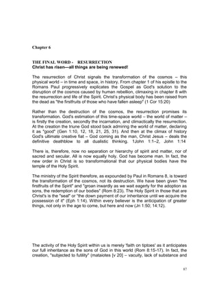 87
Chapter 6
THE FINAL WORD - RESURRECTION
Christ has risen—all things are being renewed!
The resurrection of Christ signals the transformation of the cosmos – this
physical world – in time and space, in history. From chapter 1 of his epistle to the
Romans Paul progressively explicates the Gospel as God's solution to the
disruption of the cosmos caused by human rebellion, climaxing in chapter 8 with
the resurrection and life of the Spirit. Christ’s physical body has been raised from
the dead as "the firstfruits of those who have fallen asleep" (1 Cor 15:20)
Rather than the destruction of the cosmos, the resurrection promises its
transformation. God's estimation of this time-space world – the world of matter –
is firstly the creation, secondly the incarnation, and climactically the resurrection.
At the creation the triune God stood back admiring the world of matter, declaring
it as "good" (Gen 1:10, 12, 18, 21, 25, 31). And then at the climax of history
God's ultimate creative fiat – God coming as the man, Christ Jesus – deals the
definitive deathblow to all dualistic thinking. 1John 1:1–2, John 1:14
There is, therefore, now no separation or hierarchy of spirit and matter, nor of
sacred and secular. All is now equally holy. God has become man. In fact, the
new order in Christ is so transformational that our physical bodies have the
temple of the Holy Spirit.
The ministry of the Spirit therefore, as expounded by Paul in Romans 8, is toward
the transformation of the cosmos, not its destruction. We have been given "the
firstfruits of the Spirit" and "groan inwardly as we wait eagerly for the adoption as
sons, the redemption of our bodies" (Rom 8:23). The Holy Spirit in those that are
Christ's is the "seal" or “the down payment of our inheritance until we acquire the
possession of it" (Eph 1:14). Within every believer is the anticipation of greater
things, not only in the age to come, but here and now (Jn 1:50; 14:12).
The activity of the Holy Spirit within us is merely 'faith on tiptoes' as it anticipates
our full inheritance as the sons of God in this world (Rom 8:15-17). In fact, the
creation, "subjected to futility" (mataiotes [v 20] – vacuity, lack of substance and
 