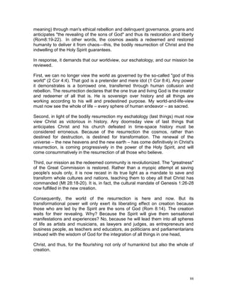 88
meaning) through man's ethical rebellion and delinquent governance, groans and
anticipates "the revealing of the sons of God" and thus its restoration and liberty
(Rom8:19-22). In other words, the cosmos awaits a redeemed and restored
humanity to deliver it from chaos—this, the bodily resurrection of Christ and the
indwelling of the Holy Spirit guarantees.
In response, it demands that our worldview, our eschatology, and our mission be
reviewed.
First, we can no longer view the world as governed by the so-called "god of this
world" (2 Cor 4:4). That god is a pretender and mere idol (1 Cor 8:4). Any power
it demonstrates is a borrowed one, transferred through human collusion and
rebellion. The resurrection declares that the one true and living God is the creator
and redeemer of all that is. He is sovereign over history and all things are
working according to his will and predestined purpose. My world-and-life-view
must now see the whole of life – every sphere of human endeavor – as sacred.
Second, in light of the bodily resurrection my eschatology (last things) must now
view Christ as victorious in history. Any doomsday view of last things that
anticipates Christ and his church defeated in time-space history must be
considered erroneous. Because of the resurrection the cosmos, rather than
destined for destruction, is destined for transformation. The renewal of the
universe – the new heavens and the new earth – has come definitively in Christ's
resurrection, is coming progressively in the power of the Holy Spirit, and will
come consummatively in the resurrection of all those who believe.
Third, our mission as the redeemed community is revolutionized. The "greatness"
of the Great Commission is restored. Rather than a myopic attempt at saving
people's souls only, it is now recast in its true light as a mandate to save and
transform whole cultures and nations, teaching them to obey all that Christ has
commanded (Mt 28:18-20). It is, in fact, the cultural mandate of Genesis 1:26-28
now fulfilled in the new creation.
Consequently, the world of the resurrection is here and now. But its
transformational power will only exert its liberating effect on creation because
those who are led by the Spirit are the sons of God (Rom 8:14). The creation
waits for their revealing. Why? Because the Spirit will give them sensational
manifestations and experiences? No, because he will lead them into all spheres
of life as artists and musicians, as lawyers and judges, as entrepreneurs and
business people, as teachers and educators, as politicians and parliamentarians
imbued with the wisdom of God for the integration of all things in one head,
Christ, and thus, for the flourishing not only of humankind but also the whole of
creation.
 