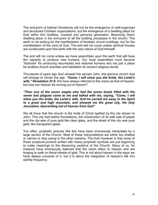 89
The end-point of biblical Christianity will not be the emergence of well-organized
and structured Christian organizations, but the emergence of a dwelling place for
God within this Godless, crooked and perverse generation. Becoming God’s
dwelling place is the end-point of all the building processes in the church. The
earth is not waiting for the manifestation of fantastic church buildings, but for the
manifestation of the sons of God. The end will not come unless spiritual houses
are constructed upon the earth with the very nature of God Himself.
The end will not come unless we have assemblies upon the earth that will have
the capacity to produce new humans. Our local assemblies must become
“factories” for producing resurrected and restored humans and not just a place
for endless church activities and habitation for ancient religious devils.
Thousands of years ago God showed His servant John, this glorious church that
will emerge to climax the age. “Come, I will show you the bride, the Lamb’s
wife.” Revelation 21:9. We have always referred to this vision as that of heaven,
but how can heaven be coming out of heaven?
“Then one of the seven angels who had the seven bowls filled with the
seven last plagues came to me and talked with me, saying, “Come, I will
show you the bride, the Lamb’s wife. And he carried me away in the Spirit
to a great and high mountain, and showed me the great city, the holy
Jerusalem, descending out of heaven from God”
We all know that the church is the bride of Christ typified by the city shown to
John. This city had twelve foundations, the construction of its wall was of jasper
and the city was of pure gold like clear glass, and the street of the city was pure
gold, like transparent glass.
Too often, prophetic pictures like this have been erroneously interpreted by a
large section of the Church. Most of these interpretations are either too shallow
or narrow or they swing to the other extreme. The truth however is that some of
these scriptural portions written with heavy prophetic symbols are just beginning
to make meanings to the discerning sections of the Church. Many of us, for
instance have erroneously believed that the vision refers to heaven and are
longing to walk on literal streets of gold. This is not about heaven in the ways we
have always conceive of it, but it is about the integration of heaven’s life into
earthly frequency.
 