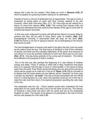 91
always had a plan for his creation. Paul states as much in Romans 8:20, 21
when he speaks of a groaning creation waiting for its redemption.
Creation’s future is not one of destruction but of regeneration. The age to come is
presented as taking place on earth with God ‘moving’ address to be with
humanity, rather than vice-versa (Rev. 21:3, 10). Paul says we are waiting for a
Savior to come from heaven (Phil. 3:20). This coming from heaven does not
indicate the withdrawal from this world but the fullness of the age to come with its
transformed heaven and earth.
In this new order redeemed humanity will fulfil all that Adamic humanity failed to
achieve and they will be used to bring God’s order to creation (Heb. 2:5).
Eschatological humanity in resurrected state will reign on the earth (Rev.
5:10).The future is not one of ‘going to heaven’ but of participating in the heaven
that comes to earth.
The final amalgamation of heaven and earth is the glory that will ‘cover the earth
as the waters cover the sea. The final scene of Scripture is that of the unification
of heaven and earth and the complete obliteration of the power and presence of
evil (shown to us by the symbolic statement of John that ‘there was no more sea’
(Rev. 21:1) – the sea being symbolic of the unruly part of creation). This will be
the fulfillment of the purpose of God in creation.
This is the end and also perhaps the beginning of a new release of creative
energy and ability. There is nothing in either Old or New Testament that would
lead us to suppose that the age to come is ‘other-worldly’ in the sense of being
away from the earth. Even Paul’s words that those who are alive at the coming of
Jesus will be caught up to meet him in the air (1 Thess. 4:16, 17) do not lead us
to believe that the future destiny for the believer will be “heavenly” for Paul uses
a phrase eis apantesin (to meet). This was a phrase associated with the official
visit of a ruling dignitary to a city, when the populace would go out of the city to
meet the ruler and then return in triumphant procession escorting the ruler back
to the city.
The destination was the city – Paul’s readers would have understood the final
destination for the saints with their Lord to be the earth not the sky. The witness
of Scripture is that Christ will return with his saints and set up his everlasting
kingdom on earth. The heaven to be gained is to participate in the rule of Christ;
we can only prepare for it this side of life
 