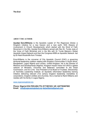 92
The End
ABOUT THE AUTHOR
Ayodeji Ezra-Williams is the Apostolic Leader of The Regenesis Global, a
Kingdom initiative for a new heaven and a new earth. With 30years of
involvement in Church Developments which started with the Word of Faith
Movement in the 80s, Ayodeji Ezra-Williams served with Rev Dr, Tunde Joda of
the Voice of Faith Ministries and in the 90s with Dr Tunde Bakare’s Global
Apostolic Impact Network and then the Congress-WBN an Apostolic Network led
by Dr Noel Woodroffe from Trinidad.
Ezra-Williams is the convener of City Apostolic Council (CAC) a governing
territorial leadership coalition relating with Kingdom Communities in South Africa,
Bangladesh, Lagos Nigeria and London, United Kingdom. He is the Director of
Missions and Developments (Nigeria), Kingdom Impact Vision Int’l (KIVI) a global
network of Ministers, Churches and Believers committed to the Great
Commission. and he is the Vice President of its Board of Trustees. Directorship
at Technites Leadership Institute: an Apostolic reformation leadership training
initiative delivering relevant 21st century kingdom leadership mentalities to
corporations, kingdom entities and churches. He is married to Ranti Williams and
resides with his family in Lagos Nigeria.
www.regenesisglobal.org
Phone: Nigeria+234-7055-494-779, 8171981523: UK +447792467002
Email: info@regenesisglobal.org dejiwilliams@gmail.com
 