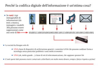 Perché la codifica digitale dell'informazione è un'ottima cosa?
Se tutti i tipi
immaginabili di
informazioni (da
testi a musica,
immagini e modelli
3D) possono essere
rappresentati come
una serie di bit
La società ha bisogno solo di:
UNA classe di dispositivi di archiviazione generici: contenitori di bit che possono cambiare forma e
tecnologia senza particolari problemi e sono molto economici
UNA (ok, molto grande ...) classe di reti di telecomunicazione, che sappiano spostare bit
E tutti questi dati possono essere conservati o distribuiti con molto meno denaro, tempo e fatica rispetto a prima!
0100111001010010010011011100101011010011001001
 