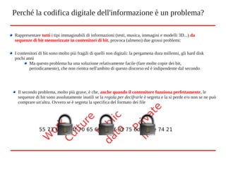Perché la codifica digitale dell'informazione è un problema?
Rappresentare tutti i tipi immaginabili di informazioni (testi, musica, immagini e modelli 3D...) da
sequenze di bit memorizzate in contenitori di bit, provoca (almeno) due grossi problemi:
I contenitori di bit sono molto più fragili di quelli non digitali: la pergamena dura millenni, gli hard disk
pochi anni
Ma questo problema ha una soluzione relativamente facile (fare molte copie dei bit,
periodicamente), che non rientra nell'ambito di questo discorso ed è indipendente dal secondo
Il secondo problema, molto più grave, è che, anche quando il contenitore funziona perfettamente, le
sequenze di bit sono assolutamente inutili se la regola per decifrarle è segreta e la si perde e/o non se ne può
comprare un'altra. Ovvero se è segreta la specifica del formato dei file
W
ork
Culture
Private
life
Public
data
55 73 65 20 4f 70 65 6e 44 6f 63 75 6d 65 6e 74 21
 