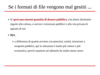 Se i formati di file vengono mal gestiti ...
Si sprecano enormi quantità di denaro pubblico, con danni altrettanto
ingenti alla cultura, a servizi e istruzione pubblici e alla vita privata di
ognuno di noi
MA:
a differenza di quanto avviene con pensioni, sanità, istruzione o
trasporto pubblici, qui la soluzione è molto più veloce e più
economica, perciò aspettare ad adottarla ha molto meno senso
 