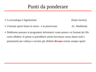 Punti da ponderare
La tecnologia è legislazione (fonte incerta)
I formati aperti fanno la storia - e la preservano (G. Markham)
Dobbiamo pensare ai programmi informatici come penne e ai formati dei file
come alfabeti: le penne si potrebbero anche brevettare senza danni reali e
permanenti per cultura e società; gli alfabeti devono restare sempre aperti
 