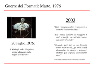 Guerre dei Formati: Marte, 1976
20 luglio 1976:
il Viking Lander è la prima 
sonda ad operare sulla 
superficie di Marte
2003
"Tutti i programmatori erano morti o 
avevano lasciato la NASA”
"Era  inutile  cercare  di  rileggere  i 
dati  scientifici raccolti dal Lander 
dai nastri originali”
“Essendo  quei  dati  in  un  formato 
ormai sconosciuto, [fu necessario] 
rintracciare  le  stampe  e  assumere 
studenti  per  digitare  nuovamente 
tutto”
(www.cbsnews.com/stories/2003/01/21/tech/main537308.shtml)
 