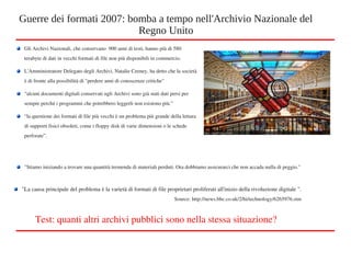 Gli Archivi Nazionali, che conservano  900 anni di testi, hanno più di 580 
terabyte di dati in vecchi formati di file non più disponibili in commercio.
L'Amministratore Delegato degli Archivi, Natalie Ceeney, ha detto che la società 
è di fronte alla possibilità di "perdere anni di conoscenze critiche"
“alcuni documenti digitali conservati ngli Archivi sono già stati dati persi per 
sempre perché i programmi che potrebbero leggerli non esistono più.”
“la questione dei formati di file più vecchi è un problema più grande della lettura 
di supporti fisici obsoleti, come i floppy disk di varie dimensioni o le schede 
perforate”.
Guerre dei formati 2007: bomba a tempo nell'Archivio Nazionale del
Regno Unito
"La causa principale del problema è la varietà di formati di file proprietari proliferati all'inizio della rivoluzione digitale ".
Source: http://news.bbc.co.uk/2/hi/technology/6265976.stm
Test: quanti altri archivi pubblici sono nella stessa situazione? 
"Stiamo iniziando a trovare una quantità tremenda di materiali perduti. Ora dobbiamo assicurarci che non accada nulla di peggio."
 