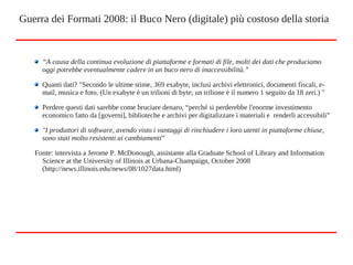 “A causa della continua evoluzione di piattaforme e formati di file, molti dei dati che produciamo
oggi potrebbe eventualmente cadere in un buco nero di inaccessibilità.”
Quanti dati? "Secondo le ultime stime, 369 exabyte, inclusi archivi elettronici, documenti fiscali, e-
mail, musica e foto. (Un exabyte è un trilioni di byte; un trilione è il numero 1 seguito da 18 zeri.) "
Perdere questi dati sarebbe come bruciare denaro, “perché si perderebbe l'enorme investimento
economico fatto da [governi], biblioteche e archivi per digitalizzare i materiali e renderli accessibili”
"I produttori di software, avendo visto i vantaggi di rinchiudere i loro utenti in piattaforme chiuse,
sono stati molto resistenti ai cambiamenti”
Fonte: intervista a Jerome P. McDonough, assistante alla Graduate School of Library and Information
Science at the University of Illinois at Urbana-Champaign, October 2008
(http://news.illinois.edu/news/08/1027data.html)
Guerra dei Formati 2008: il Buco Nero (digitale) più costoso della storia
 