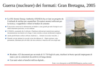 La UK Atomic Energy Authority (UKAEA) ha avviato un progetto da 
8 miliardi di sterline per smantellare 26 reattori atomici utilizzati per 
la ricerca, e seppellirne i rifiuti in bunker di cemento
È necessario conservare le informazioni sui bunker e come gestirli per tutto il tempo in cui i 
rifiuti rimarranno pericolosi, ovvero millenni
L'UKAEA, assumendo che il software e l'hardware utilizzati per memorizzare qualsiasi 
documentazione non durerà così a lungo, è stata costretta a cercare un'alternativa migliore
(anche perché hanno confuso software, hardware e ... formato in un unico mucchio...)
Finendo così per adottare la cosa più vicina che abbiamo al ... Papiro egiziano: carta 
permanente, altrettanto priva di acidi, che non scolorisca o marcisca nel corso degli anni
Guerra (nucleare) dei formati: Gran Bretagna, 2005
Risultato: 423 documenti per un totale di 11.718 fogli di carta, rinchiusi in buste speciali impregnate di 
rame e poi in contenitori da archivio di lunga durata
Con tanti saluti ai benefici dell'era digitale...
Fonte: www.theregister.co.uk/2005/08/09/papyrus_nuclear_waste/
 