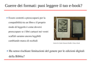 Guerre dei formati: puoi leggere il tuo e-book?
Essere costretti a preoccuparsi per la 
compatibilità tra un libro e il proprio 
modo di leggerlo è come doversi 
preoccupare se i libri cartacei nei vostri 
scaffali saranno ancora leggibili 
cambiando marca di occhiali
Lettori di e-book Amazon Kindle e Sony e-book
Ha senso rischiare limitazioni del genere per le edizioni digitali 
della Bibbia?
 