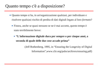 Quanto tempo si ha, in un'organizzazione qualsiasi, per individuare e
risolvere qualsiasi rischio di perdita di dati digitali legato al loro formato?
Finora, anche se quasi nessuno se ne è mai accorto, questo tempo è
stato terribilmente breve:
“L'informazione digitale dura per sempre o per cinque anni, a
seconda di quale delle due cose accade prima”
(Jeff Rothenberg, 1995, in “Ensuring the Longevity of Digital
Information”,www.clir.org/pubs/archives/ensuring.pdf)
Quanto tempo c'è a disposizione?
 