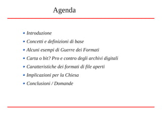 Introduzione
Concetti e definizioni di base
Alcuni esempi di Guerre dei Formati
Carta o bit? Pro e contro degli archivi digitali
Caratteristiche dei formati di file aperti
Implicazioni per la Chiesa
Conclusioni / Domande
Agenda
 