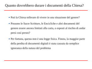 Può la Chiesa tollerare di vivere in una situazione del genere?
Possono le Sacre Scritture, le Encicliche e altri documenti del
genere essere ancora limitati alla carta, o esposti al rischio di andar
persi così presto?
Per fortuna, questa non è una legge fisica. Finora, la maggior parte
della perdita di documenti digitali è stata causata da semplice
ignoranza della natura del problema
Quanto dovrebbero durare i documenti della Chiesa?
 