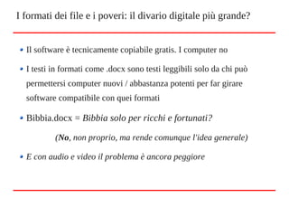 Il software è tecnicamente copiabile gratis. I computer no
I testi in formati come .docx sono testi leggibili solo da chi può
permettersi computer nuovi / abbastanza potenti per far girare
software compatibile con quei formati
Bibbia.docx = Bibbia solo per ricchi e fortunati?
(No, non proprio, ma rende comunque l'idea generale)
E con audio e video il problema è ancora peggiore
I formati dei file e i poveri: il divario digitale più grande?
 