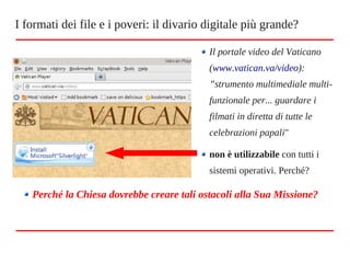 Il portale video del Vaticano
(www.vatican.va/video):
”strumento multimediale multi-
funzionale per... guardare i
filmati in diretta di tutte le
celebrazioni papali"
non è utilizzabile con tutti i
sistemi operativi. Perché?
Perché la Chiesa dovrebbe creare tali ostacoli alla Sua Missione?
I formati dei file e i poveri: il divario digitale più grande?
 