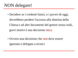Decidere se i credenti futuri, o i poveri di oggi,
dovrebbero perdere l'accesso alla dottrina della
Chiesa e ad altri documenti del genere senza reali,
gravi motivi è una decisione etica
Ovvero una decisione che non deve essere
ignorata o delegata a tecnici
NON delegare!
 