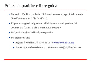 Richiedere l'utilizzo esclusivo di formati veramente aperti (ad esempio
OpenDocument per i file da ufficio)
Esigere strategie di migrazione delle infrastrutture di gestione dei
documenti a formati e piattaforme software aperte
Mai, mai vincolarsi ad hardware specifico
Per saperne di più:
Leggere il Manifesto di Eleutheros su www.eleutheros.org
visitare http://mfioretti.com, o contattare marco@digifreedom.net
Soluzioni pratiche e linee guida
 