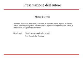 Marco Fioretti
Scrittore freelance, attivista e formatore su standard aperti digitali, software
libero, tecnologie digitali e loro relazioni e impatto sulla formazione, l'etica, i
diritti civili e le questioni ambientali
Membro di: Eleutheros (www.eleutheros.org)
Free Knowledge Institute
Presentazione dell'autore
 