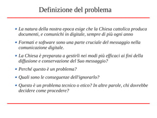 La natura della nostra epoca esige che la Chiesa cattolica produca
documenti, e comunichi in digitale, sempre di più ogni anno
Formati e software sono una parte cruciale del messaggio nella
comunicazione digitale.
La Chiesa è preparata a gestirli nei modi più efficaci ai fini della
diffusione e conservazione del Suo messaggio?
Perché questo è un problema?
Quali sono le conseguenze dell'ignorarlo?
Questo è un problema tecnico o etico? In altre parole, chi dovrebbe
decidere come procedere?
Definizione del problema
 