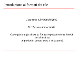Cosa sono i formati dei file?
Perché sono importanti?
Come fanno a facilitare (o limitare) pesantemente i modi
in cui tutti noi
impariamo, cooperiamo e lavoriamo?
Introduzione ai formati dei file
 