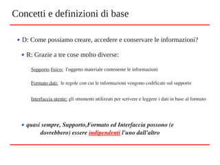 Concetti e definizioni di base
D: Come possiamo creare, accedere e conservare le informazioni?
R: Grazie a tre cose molto diverse:
Supporto fisico: l'oggetto materiale contenente le informazioni
Formato dati:  le regole con cui le informazioni vengono codificate sul supporto 
Interfaccia utente: gli strumenti utilizzati per scrivere e leggere i dati in base al formato
quasi sempre, Supporto,Formato ed Interfaccia possono (e 
dovrebbero) essere indipendenti l'uno dall'altro
 