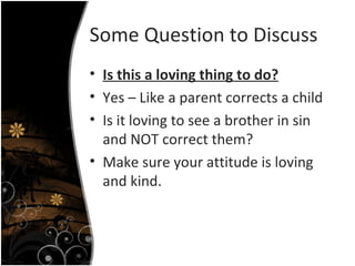 Some Question to Discuss Is this a loving thing to do? Yes – Like a parent corrects a child Is it loving to see a brother in sin and NOT correct them? Make sure your attitude is loving and kind. 