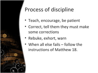 Process of discipline Teach, encourage, be patient Correct, tell them they must make some corrections Rebuke, exhort, warn When all else fails – follow the instructions of Matthew 18. 