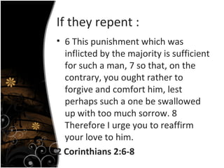 If they repent : 6 This punishment which was inflicted by the majority is sufficient for such a man, 7 so that, on the contrary, you ought rather to forgive and comfort him, lest perhaps such a one be swallowed up with too much sorrow. 8 Therefore I urge you to reaffirm your love to him.  2 Corinthians 2:6-8 
