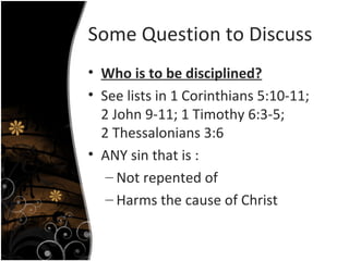 Some Question to Discuss Who is to be disciplined? See lists in 1 Corinthians 5:10-11; 2 John 9-11; 1 Timothy 6:3-5; 2 Thessalonians 3:6 ANY sin that is : Not repented of Harms the cause of Christ  