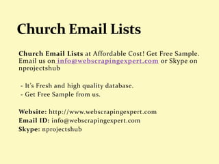 Church Email Lists at Affordable Cost! Get Free Sample.
Email us on info@webscrapingexpert.com or Skype on
nprojectshub
- It’s Fresh and high quality database.
- Get Free Sample from us.
Website: http://www.webscrapingexpert.com
Email ID: info@webscrapingexpert.com
Skype: nprojectshub
 