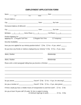 1
EMPLOYMENT APPLICATION FORM
Name: Date:
Last First Middle
Present Address:
City: State: Zip Code:
Permanent Address (if different):
City: State: Zip Code:
Birthdate: / / Home Phone: ( ) Cell Phone: ( ____)
Position Applying For:
Applying For:  Regular Full-Time  Regular Part-Time  Temporary
Describe Availability:
Have you ever applied for our ministry position before?  No  Yes – If yes, when?
Do you have any friends or relatives employed by our ministry?  No  Yes – If yes, share:
Name, Position Relationship
Name, Position Relationship
Please write a short paragraph telling how you became a Christian:
Do you attend Church?  No  Yes – If yes, for who long?
Are you a member of Church?  No  Yes – If yes, date joined:
If hired, would you have a reliable means of transportation to and from work?...  Yes  No
Are you at least 18 years old? (If under 18, hire is subject to being
of minimum legal age to work)…….……..…..  Yes  No
 
