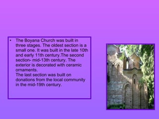 The Boyana Church was built in three stages. The oldest section is a small  one . It was built in the late 10th and early 11th century.The second section -  mid-13th century .  The exterior is decorated with ceramic ornaments. The last section was built on donations from the local community in the mid-19th century.   