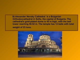 St.Alexander Nevsky  Cathedral  is a Bulgarian Orthodoxcathedral in Sofia, the capital of Bulgaria. The cathedral's gold-plated dome is 45 m.high, with the bell tower reaching 50.52 m. The temple has 12 bells with total weight of 23 tons.   