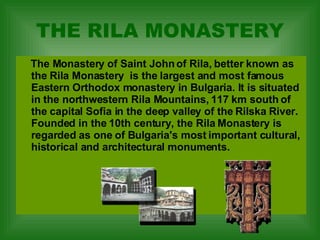 THE RILA MONASTERY The Monastery of Saint John of Rila, better known as the Rila Monastery  is the largest and most famous Eastern Orthodox monastery in Bulgaria. It is situated in the northwestern Rila Mountains, 117 km south of the capital Sofia in the deep valley of the Rilska River. Founded in the 10th century, the Rila Monastery is regarded as one of Bulgaria's most important cultural, historical and architectural monuments.   