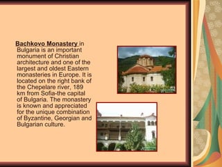Bachkovo Monastery  in Bulgaria is an important monument of Christian architecture and one of the largest and oldest  Eastern   monasteries in Europe. It is located on the right bank of the Chepelare river, 189 km from Sofia - the capital of Bulgaria . The monastery is known and appreciated for the unique combination of Byzantine, Georgian and Bulgarian culture. 