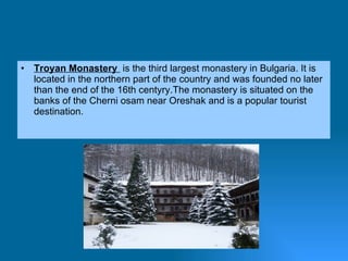 Troyan Monastery  is the third largest monastery in Bulgaria. It is located in the northern part of the country and was founded no later than the end of the 16th centyry.The monastery is situated on the banks of the Cherni osam near Oreshak and is a popular tourist destination. 