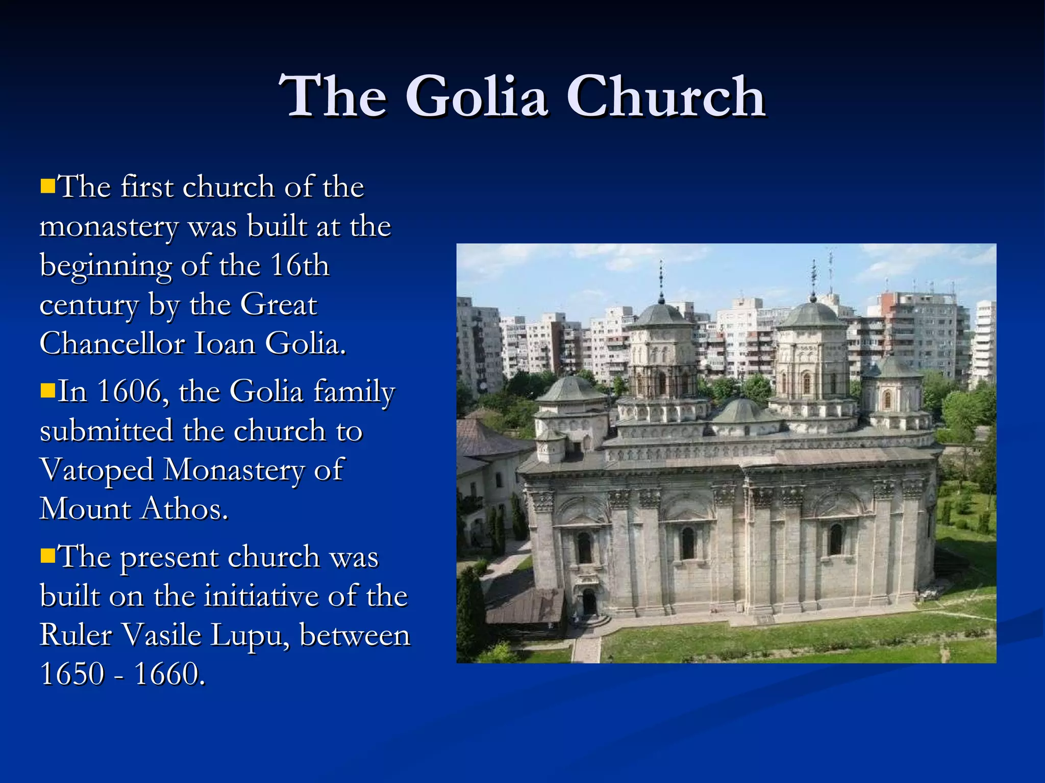 The Golia Church The first church of the monastery was built at the beginning of the 16th century by the Great Chancellor Ioan Golia.  In 1606, the Golia family submitted the church to Vatoped Monastery of Mount Athos.  The present church was built on the initiative of the Ruler Vasile Lupu, between 1650 - 1660.  