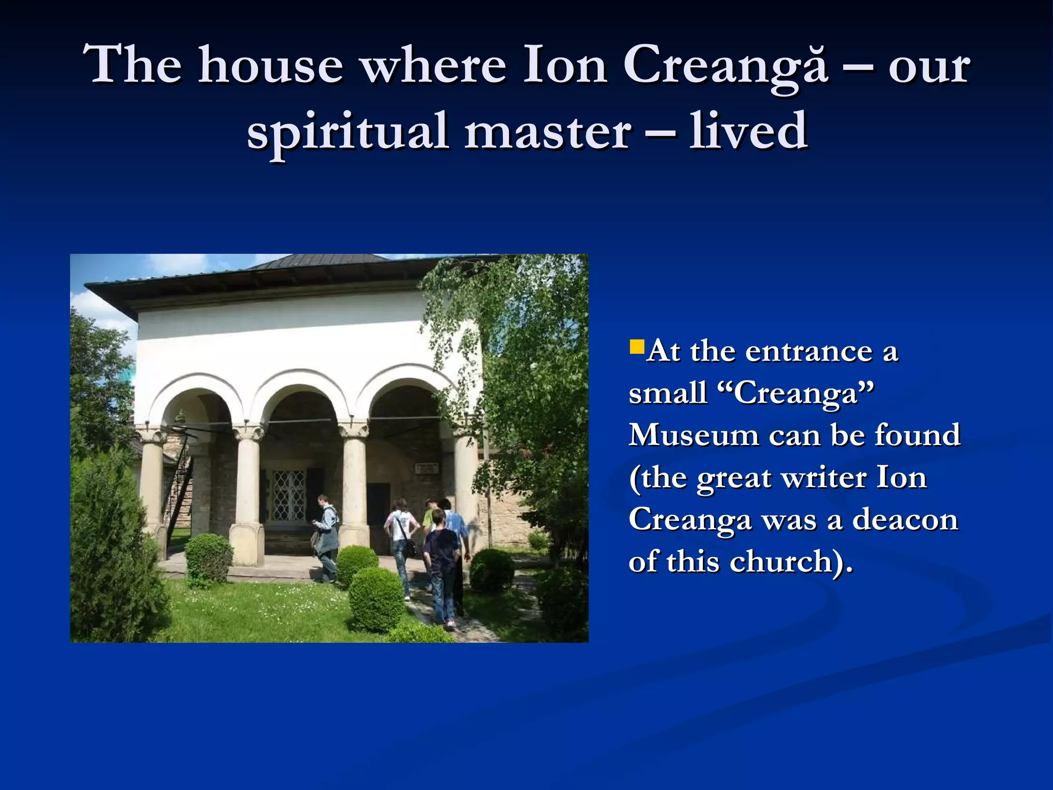 The house where Ion  Creangă  – our spiritual master – lived At the entrance a small “Creanga” Museum can be found (the great writer Ion Creanga was a deacon of this church).   