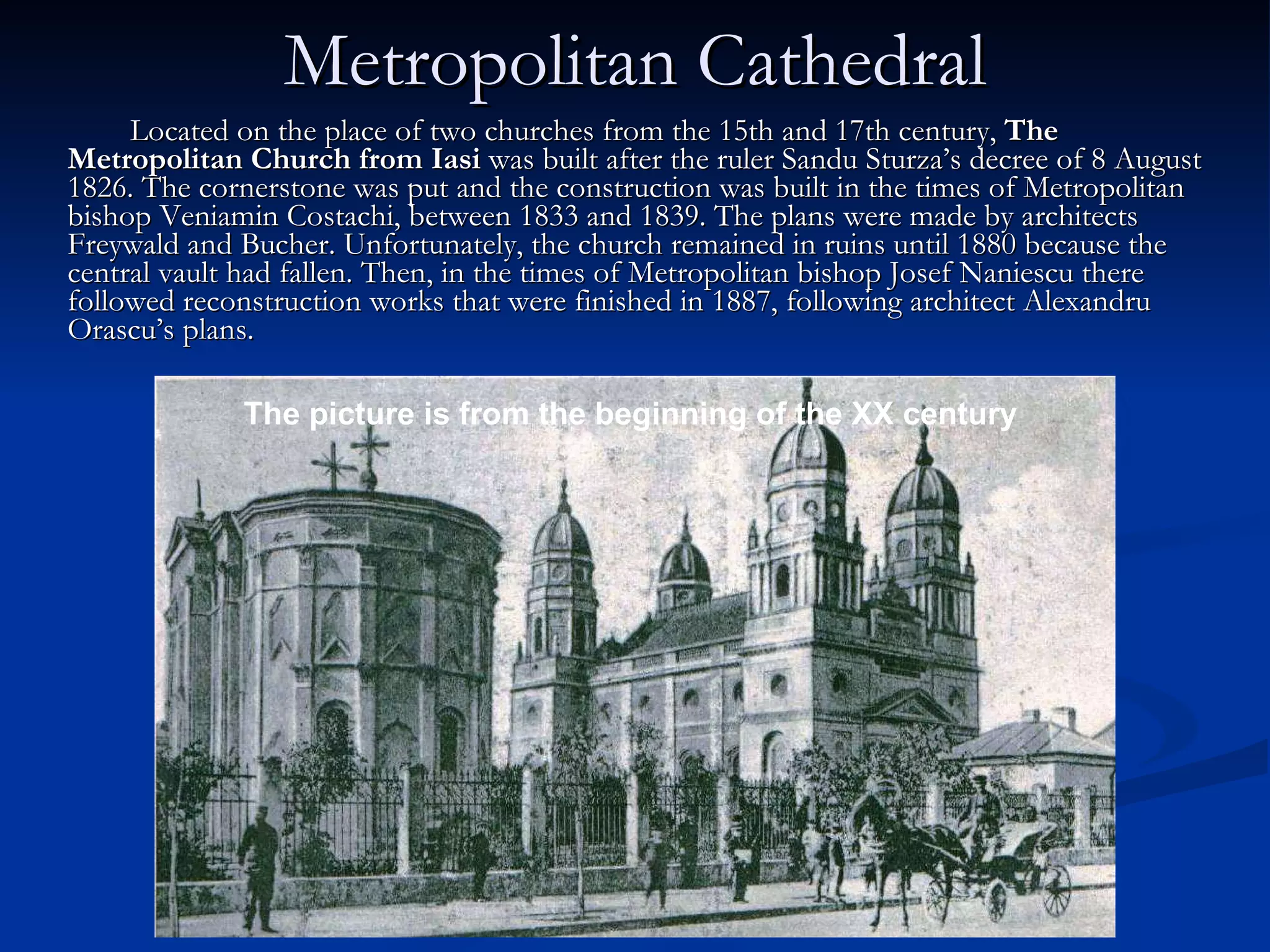 Metropolitan Cathedral Located on the place of two churches from the 15th and 17th century,  The Metropolitan Church from Iasi  was built after the ruler Sandu Sturza’s decree of 8 August 1826. The cornerstone was put and the construction was built in the times of Metropolitan bishop Veniamin Costachi, between 1833 and 1839. The plans were made by architects Freywald and Bucher. Unfortunately, the church remained in ruins until 1880 because the central vault had fallen. Then, in the times of Metropolitan bishop Josef Naniescu there followed reconstruction works that were finished in 1887, following architect Alexandru Orascu’s plans.  The picture is from the beginning of the XX century 