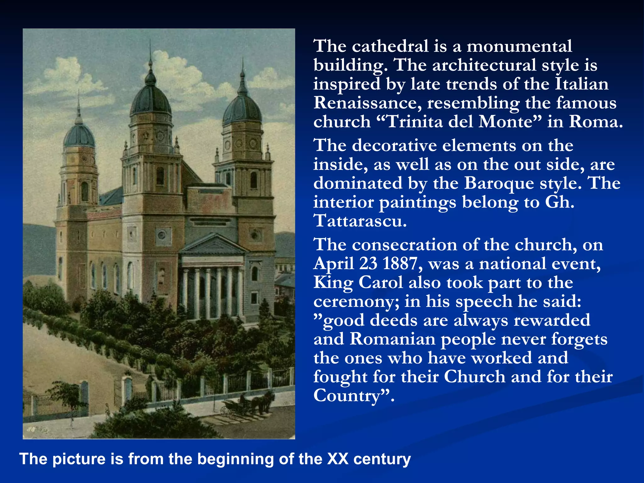 The cathedral is a monumental building. The architectural style is inspired by late trends of the Italian Renaissance, resembling the famous church “Trinita del Monte” in Roma.  The decorative elements on the inside, as well as on the out side, are dominated by the Baroque style. The interior paintings belong to Gh. Tattarascu.  The consecration of the church, on April 23 1887, was a national event, King Carol also took part to the ceremony; in his speech he said: ”good deeds are always rewarded and Romanian people never forgets the ones who have worked and fought for their Church and for their Country”.  The picture is from the beginning of the XX century 