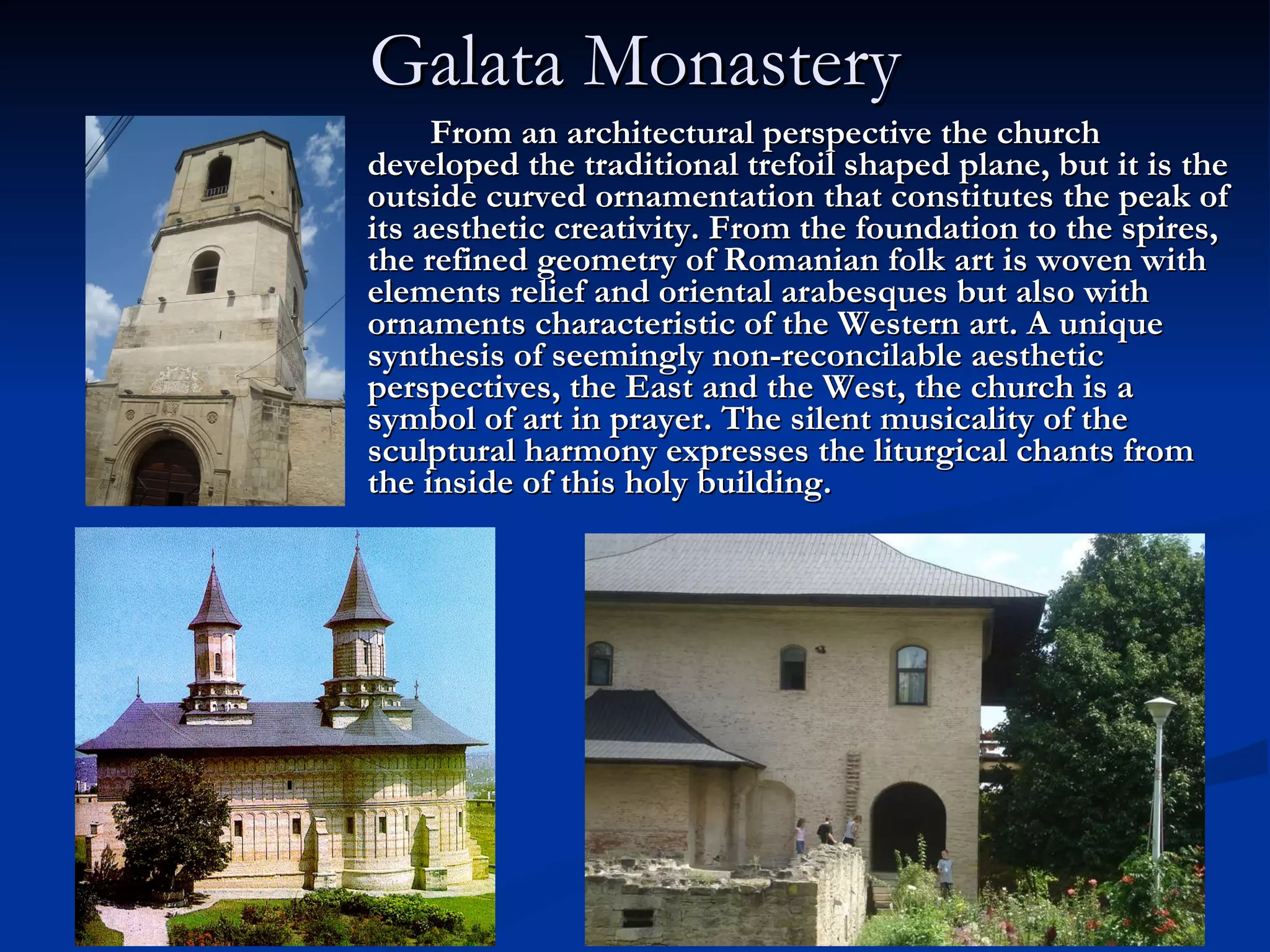 Galata Monastery From an architectural perspective the church developed the traditional trefoil shaped plane, but it is the outside curved ornamentation that constitutes the peak of its aesthetic creativity. From the foundation to the spires, the refined geometry of Romanian folk art is woven with elements relief and oriental arabesques but also with ornaments characteristic of the Western art. A unique synthesis of seemingly non-reconcilable aesthetic perspectives, the East and the West, the church is a symbol of art in prayer. The silent musicality of the sculptural harmony expresses the liturgical chants from the inside of this holy building.   
