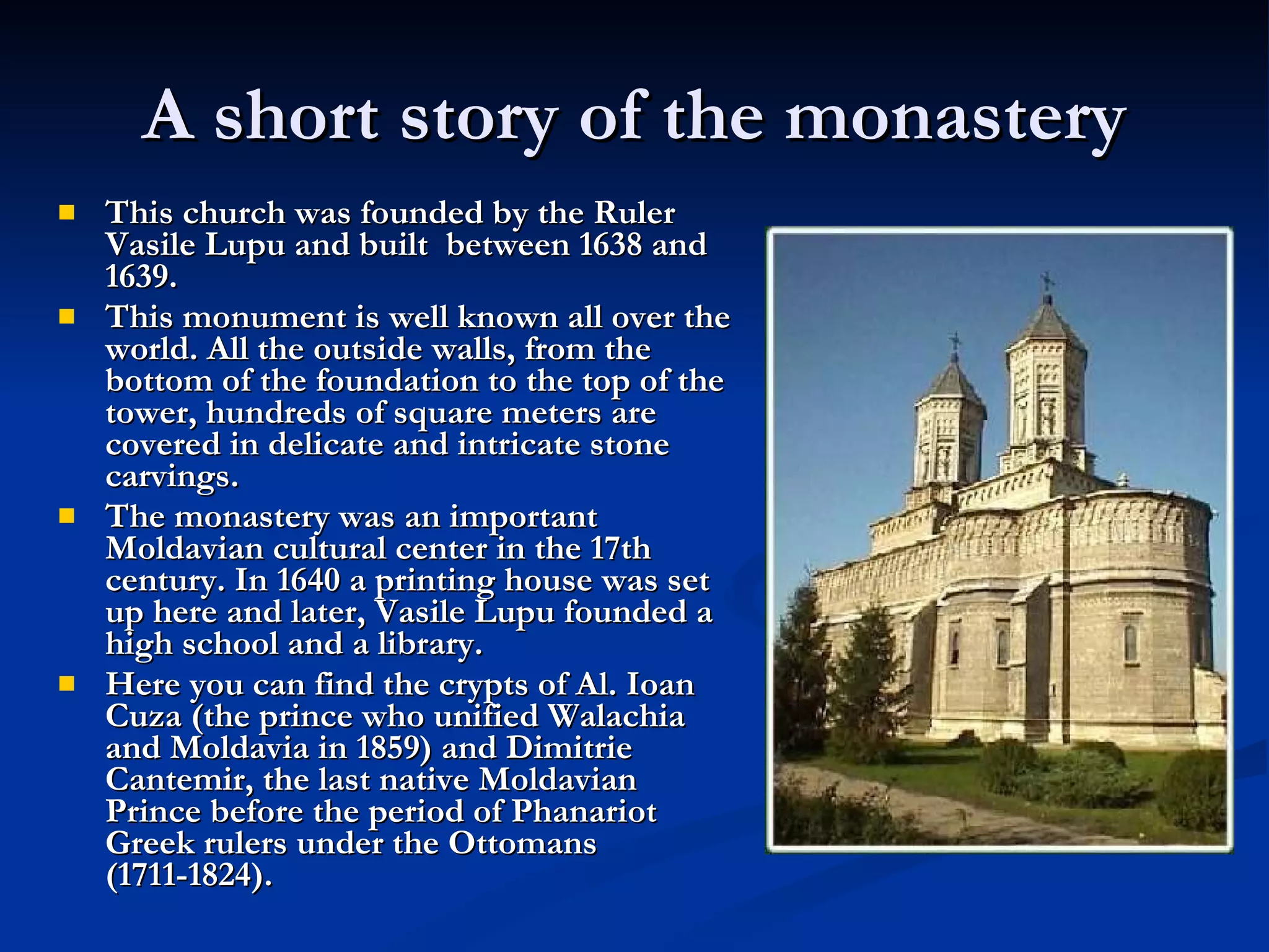 A short story of the monastery This church was founded by the Ruler Vasile Lupu and built  between 1638 and 1639. This monument is well known all over the world. All the outside walls, from the bottom of the foundation to the top of the tower, hundreds of square meters are covered in delicate and intricate stone carvings.  The monastery was an important Moldavian cultural center in the 17th century.  In 1640 a printing house was set up here and later, Vasile Lupu founded a high school and a library.  Here you can find the crypts of Al. Ioan Cuza (the prince who unified Walachia and Moldavia in 1859) and Dimitrie Cantemir, the last native Moldavian Prince before the period of Phanariot Greek rulers under the Ottomans (1711-1824). 