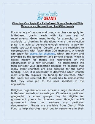 Churches Can Apply For Faith-Based Grants To Assist With
Maintenance, Renovations, And Other Needs
For a variety of reasons and uses, churches can apply for
faith-based grants, each with its own set of
requirements. Government funds, for example, can be
available to churches in situations where the collection
plate is unable to generate enough revenue to pay for
costly structural repairs. Certain grants are restricted to
congregations with fewer than 300 members. A church
can apply for grants for churches, which are many and
provided by the government and private groups, when it
needs money for things like renovations or the
construction of a new structure. The organization will
then consider your application because it's possible that
many other churches are also applying for the same
funding. Next, it is necessary to determine which church
most urgently requires the funding for churches. After
the funds are received, the church has to demonstrate
that they were put to the uses specified in the
application.
Religious organizations can access a large database of
faith-based awards on awards.gov. Churches in particular
geographic or ethnic groups may be eligible for
government grants for churches, even though the US
government does not endorse any particular
denomination. Grants are available from Church Web
Fund to help churches reach out to newcomers in their
 