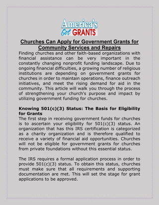 Churches Can Apply for Government Grants for
Community Services and Repairs
Finding churches and other faith-based organizations with
financial assistance can be very important in the
constantly changing nonprofit funding landscape. Due to
ongoing financial difficulties, a growing number of religious
institutions are depending on government grants for
churches in order to maintain operations, finance outreach
initiatives, and meet the rising demand for aid in the
community. This article will walk you through the process
of strengthening your church's purpose and impact by
utilizing government funding for churches.
Knowing 501(c)(3) Status: The Basis for Eligibility
for Grants
The first step in receiving government funds for churches
is to ascertain your eligibility for 501(c)(3) status. An
organization that has this IRS certification is categorized
as a charity organization and is therefore qualified to
receive a variety of financial aid opportunities. Churches
will not be eligible for government grants for churches
from private foundations without this essential status.
The IRS requires a formal application process in order to
provide 501(c)(3) status. To obtain this status, churches
must make sure that all requirements and supporting
documentation are met. This will set the stage for grant
applications to be approved.
 