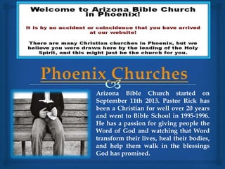 Arizona Bible Church started on 
September 11th 2013. Pastor Rick has 
been a Christian for well over 20 years 
and went to Bible School in 1995-1996. 
He has a passion for giving people the 
Word of God and watching that Word 
transform their lives, heal their bodies, 
and help them walk in the blessings 
God has promised. 
 