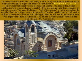 On the eastern side of mount Zion facing Kidron valley and Kfar Ha’shiloach, and a
 bit hidden though its might and beauty, is the Church of Saint Peter in Gallicantu –
     built where traditionally stood the house of Kaipha – the head of the Judean
 Sanhedrin, who sentenced Jesus to death!!! Here also denied Peter the accusation of
extraditing Jesus. The name Gallicantu – “call of the rooster” in Latin, symbolizes the
denial of Peter three times – one after the other. The church is built of several stories,
which the lower ones show ancient building remains as well as the room which Jesus
   was imprisoned after his extradition. The church is run by catholic monks of the
                           French order – the Asamsonites.
 