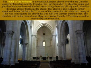 The church of the Redeemer is a protestant Lutheran church located in the Christian
 quarter of Jerusalem, near the Church of the Holy Sepulcher. Its chapel is simple and
graceless but it stands out with its bell tower, rising above the old city roofs, as well as
    its unique cloister built aside the chapel. This church is also related to former
mentioned Kaiser Friedrich the 2nd, as one of the reasons for his visit in the country at
  1898 was to inaugurate this church that was built with German empire money. The
church is built on the ruins of saint Mary the crusader from the 12th century, as well as
                               on some Byzantine remains.
 