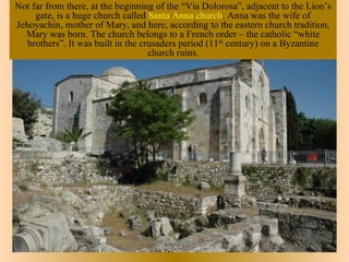 Not far from there, at the beginning of the “Via Dolorosa”, adjacent to the Lion’s
     gate, is a huge church called Santa Anna church. Anna was the wife of
Jehoyachin, mother of Mary, and here, according to the eastern church tradition,
  Mary was born. The church belongs to a French order – the catholic “white
   brothers”. It was built in the crusaders period (11th century) on a Byzantine
                                    church ruins.
 