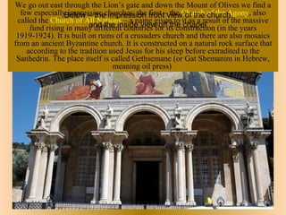 We go out east through the Lion’s gate and down the Mount of Olives we find a
  few especially impressive churches: the front–viewChurch of the Agony, also
                Below – the impression first the of the church,
 called the Church of All Nations – a name given to it as a result of the massive
                         and the inside view off the chapel.
     fund rising in many different countries for its construction (in the years
 1919-1924). It is built on ruins of a crusaders church and there are also mosaics
from an ancient Byzantine church. It is constructed on a natural rock surface that
    according to the tradition used Jesus for his sleep before extradited to the
 Sanhedrin. The place itself is called Gethsemane (or Gat Shemanim in Hebrew,
                                meaning oil press)
 