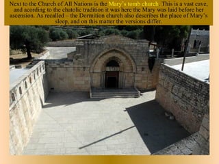 Next to the Church of All Nations is the Mary’s tomb church. This is a vast cave,
  and acording to the chatolic tradition it was here the Mary was laid before her
ascension. As recalled – the Dormition church also describes the place of Mary’s
                   sleep, and on this matter the versions differ.
 